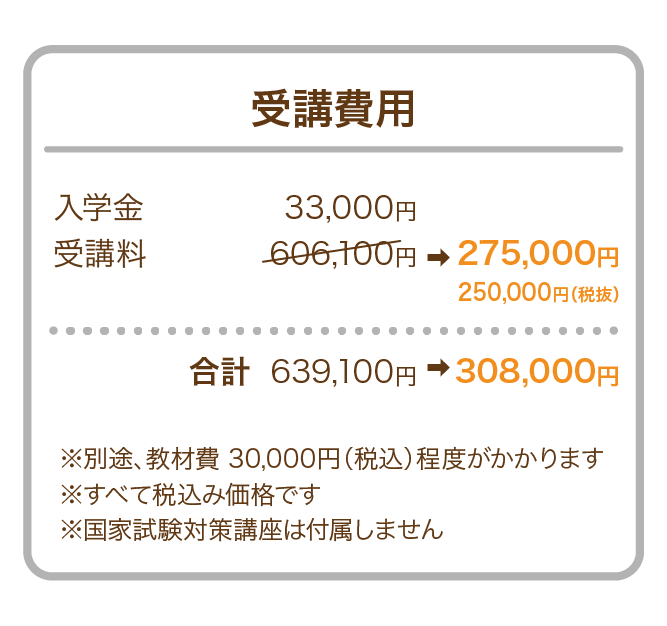 受講費用 入学金　33,000円 受講料　606,100円　合計 通常639,100円のところ キャンペーン特別価格として、308,000円 にてご案内いたします。 ※すべて税込み価格です ※別途、教材費30,000円（税込）程度がかかります